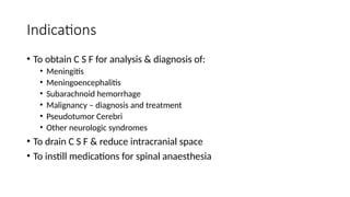 Indications
• To obtain C S F for analysis & diagnosis of:
• Meningitis
• Meningoencephalitis
• Subarachnoid hemorrhage
• Malignancy – diagnosis and treatment
• Pseudotumor Cerebri
• Other neurologic syndromes
• To drain C S F & reduce intracranial space
• To instill medications for spinal anaesthesia
 