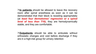 In patients should be allowed to leave the recovery
room after spinal anesthesia as soon as it can be
demonstrated that their block is receding appropriately
(at least four dermatomes’ regression or a spinal
level of less than T10), they are hemodynamically
stable, and they are comfortable.
Outpatients should be able to ambulate without
orthostatic changes and void before discharge if they
are in a high-risk group for urinary retention
 