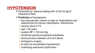 HYPOTENSION
 Prevented by: Volume loading with 10-20 mL/kg of
intravenous fluid
 Predictors of hypotension
low intravascular volume in case of hypovolemia due
external loss by trauma, dehydration, internal loss
sensory block ≥ T5
age > 40 years
systolic BP < 120 mm Hg
combined spinal and general anesthesia
dural puncture between L2-3 and above
emergency surgery
pt with h/o uncontrolled hypertension
underlying autonomic dysfunction
 