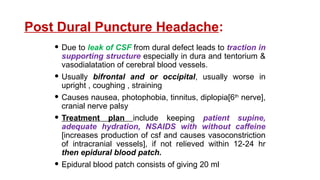 Post Dural Puncture Headache:
 Due to leak of CSF from dural defect leads to traction in
supporting structure especially in dura and tentorium &
vasodialatation of cerebral blood vessels.
 Usually bifrontal and or occipital, usually worse in
upright , coughing , straining
 Causes nausea, photophobia, tinnitus, diplopia[6th
nerve],
cranial nerve palsy
 Treatment plan include keeping patient supine,
adequate hydration, NSAIDS with without caffeine
[increases production of csf and causes vasoconstriction
of intracranial vessels], if not relieved within 12-24 hr
then epidural blood patch.
 Epidural blood patch consists of giving 20 ml
 