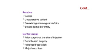 Cont…
Relative
Sepsis
Uncoperative patient
Preexisting neurological deficits
Severe spinal deformity
Controversial
Prior surgery at the site of injection
Complicated surgery
Prolonged operation
Major blood loss
 