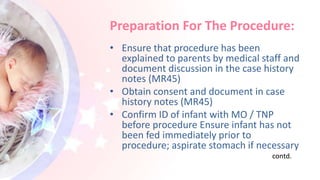 Preparation For The Procedure:
• Ensure that procedure has been
explained to parents by medical staff and
document discussion in the case history
notes (MR45)
• Obtain consent and document in case
history notes (MR45)
• Confirm ID of infant with MO / TNP
before procedure Ensure infant has not
been fed immediately prior to
procedure; aspirate stomach if necessary
contd.
 