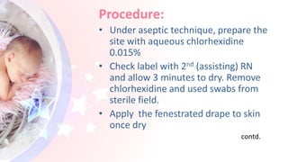 Procedure:
• Under aseptic technique, prepare the
site with aqueous chlorhexidine
0.015%
• Check label with 2nd (assisting) RN
and allow 3 minutes to dry. Remove
chlorhexidine and used swabs from
sterile field.
• Apply the fenestrated drape to skin
once dry
contd.
 