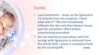 Contd.
• Local anesthetic – draw up the lignocaine
1% directly from the ampoule. Check
label with 2nd RN and immediately
infiltrate the skin and then deeper tissue,
wait for anesthetic effect before
commencing procedure
• Do not commence procedure until the
syringe with lignocaine is removed from
the sterile field – place in receptacle held
by the assisting RN. Contd.
 