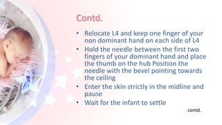 Contd.
• Relocate L4 and keep one finger of your
non dominant hand on each side of L4
• Hold the needle between the first two
fingers of your dominant hand and place
the thumb on the hub Position the
needle with the bevel pointing towards
the ceiling
• Enter the skin strictly in the midline and
pause
• Wait for the infant to settle
contd.
 