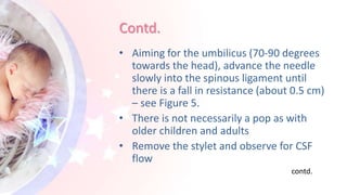 Contd.
• Aiming for the umbilicus (70-90 degrees
towards the head), advance the needle
slowly into the spinous ligament until
there is a fall in resistance (about 0.5 cm)
– see Figure 5.
• There is not necessarily a pop as with
older children and adults
• Remove the stylet and observe for CSF
flow
contd.
 