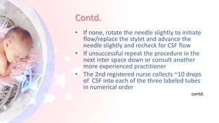 Contd.
• If none, rotate the needle slightly to initiate
flow/replace the stylet and advance the
needle slightly and recheck for CSF flow
• If unsuccessful repeat the procedure in the
next inter space down or consult another
more experienced practitioner
• The 2nd registered nurse collects ~10 drops
of CSF into each of the three labeled tubes
in numerical order
contd.
 