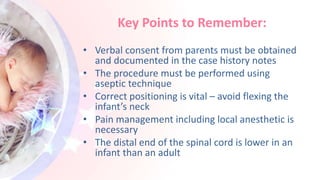 Key Points to Remember:
• Verbal consent from parents must be obtained
and documented in the case history notes
• The procedure must be performed using
aseptic technique
• Correct positioning is vital – avoid flexing the
infant’s neck
• Pain management including local anesthetic is
necessary
• The distal end of the spinal cord is lower in an
infant than an adult
 
