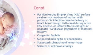 Contd.
• Positive Herpes Simplex Virus (HSV) surface
swab or sick newborn of mother with
primary HSV infection close to delivery or
infant born through birth canal during active
HSV disease, or infant with clinical signs of
neonatal HSV disease (regardless of maternal
history)
• Congenital Syphilis
• Suspected meningitis or encephalitis
• Suspected subarachnoid hemorrhage
• Seizures of unknown etiology
 