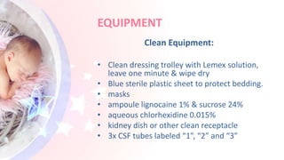 EQUIPMENT
Clean Equipment:
• Clean dressing trolley with Lemex solution,
leave one minute & wipe dry
• Blue sterile plastic sheet to protect bedding.
• masks
• ampoule lignocaine 1% & sucrose 24%
• aqueous chlorhexidine 0.015%
• kidney dish or other clean receptacle
• 3x CSF tubes labeled “1”, “2” and “3”
 