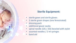 Sterile Equipment:
• sterile gown and sterile gloves
• 2 sterile green drapes (one fenestrated)
• dressing pack
• additional gauze swabs
• spinal needle 22G / 25G beveled with stylet
• assorted needles / 2 ml syringes
• band aid
 