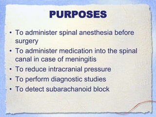 PURPOSES
• To administer spinal anesthesia before
surgery
• To administer medication into the spinal
canal in case of meningitis
• To reduce intracranial pressure
• To perform diagnostic studies
• To detect subarachanoid block
 