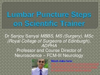 Dr Sanjoy Sanyal MBBS, MS (Surgery), MSc
(Royal College of Surgeons of Edinburgh),
ADPHA
Professor and Course Director of
Neuroscience – FCM-III Neurology
Watch video here:
http://www.slideshare.net/sanyalsanjoy8
/demonstrating-lumbar-puncture-steps-
on-gaumard-trainer-sanjoy-sanyal
 