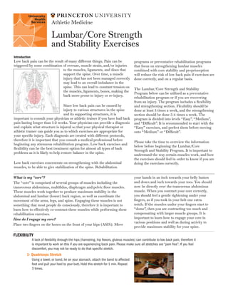 Lumbar/Core Strength
and Stability Exercises
Athletic Medicine
Introduction
Low back pain can be the result of many different things. Pain can be
triggered by some combination of overuse, muscle strain, and/or injuries
to the muscles, ligaments, and discs that
support the spine. Over time, a muscle
injury that has not been managed correctly
may lead to an overall imbalance in the
spine. This can lead to constant tension on
the muscles, ligaments, bones, making the
back more prone to injury or re-injury.
Since low back pain can be caused by
injury to various structures in the spine
and its supporting structures, it is
important to consult your physician or athletic trainer if you have had back
pain lasting longer than 1-2 weeks. Your physician can provide a diagnosis
and explain what structure is injured so that your physical therapist or
athletic trainer can guide you as to which exercises are appropriate for
your specific injury. Each diagnosis are treated with different protocols,
therefore it is important that you consult a medical professional before
beginning any strenuous rehabilitation program. Low back exercises and
flexibility can be the best treatment option for almost all types of back
problems as it is likely to help restore balance in the spine.
Low back exercises concentrate on strengthening with the abdominal
muscles, to be able to give stabilization of the spine. Rehabilitation
programs or preventative rehabilitation programs
that focus on strengthening lumbar muscles
combined with core stability and proprioception
will reduce the risk of low back pain if exercises are
done correctly, and on a regular basis.
The Lumbar/Core Strength and Stability
Program below can be utilized as a preventative
rehabilitation program or if you are recovering
from an injury. The program includes a flexibility
and strengthening section. Flexibility should be
done at least 5 times a week, and the strengthening
section should be done 3-4 times a week. The
program is divided into levels “Easy”, “Medium”,
and “Difficult”. It is recommended to start with the
“Easy” exercises, and perfect them before moving
onto “Medium” or “Difficult”.
Please take the time to overview the information
below before beginning the Lumbar/Core
Strength and Stability Program. It is important to
understand the way certain muscles work, and how
the exercises should feel in order to know if you are
doing the exercises correctly.
What is my “core”?
The “core” is comprised of several groups of muscles including the
transversus abdominus, multifidus, diaphragm and pelvic floor muscles.
These muscles work together to produce maximum stability in the
abdominal and lumbar (lower) back region, as well as coordinate the
movement of the arms, legs, and spine. Engaging these muscles is not
something that most people do consciously, therefore it is important to
learn how to effectively co-contract these muscles while performing these
rehabilitation exercises.
How do I engage my core?
Place two fingers on the bones on the front of your hips (ASIS). Move
your hands in an inch towards your belly button
and down and inch towards your toes. You should
now be directly over the transversus abdominus
muscle. When you contract your core correctly,
you should feel a gentle tightening under your
fingers, as if you took in your belt one extra
notch. If the muscles under your fingers start to
“dome”, then you are contracting too much and
compensating with larger muscle groups. It is
important to learn how to engage your core in
various positions and well as during activity to
provide maximum stability for your spine.
FLEXIBILITY
A lack of flexibility through the hips (hamstring, hip flexors, gluteus muscles) can contribute to low back pain, therefore it
is important to work on this if you are experiencing back pain. Please make sure all stretches are “pain free”. If you feel
discomfort, you may not be ready to do that specific stretch.
1- Quadriceps Stretch
Using a towel, or band, lie on your stomach, attach the band to affected
foot and pull your heel to your butt. Hold this stretch for 1 min. Repeat
3 times.
 