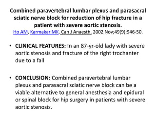 Combined paravertebral lumbar plexus and parasacral
sciatic nerve block for reduction of hip fracture in a
patient with severe aortic stenosis.
Ho AM, Karmakar MK. Can J Anaesth. 2002 Nov;49(9):946-50.
• CLINICAL FEATURES: In an 87-yr-old lady with severe
aortic stenosis and fracture of the right trochanter
due to a fall
• CONCLUSION: Combined paravertebral lumbar
plexus and parasacral sciatic nerve block can be a
viable alternative to general anesthesia and epidural
or spinal block for hip surgery in patients with severe
aortic stenosis.
 