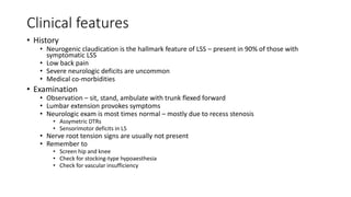 Clinical features
• History
• Neurogenic claudication is the hallmark feature of LSS – present in 90% of those with
symptomatic LSS
• Low back pain
• Severe neurologic deficits are uncommon
• Medical co-morbidities
• Examination
• Observation – sit, stand, ambulate with trunk flexed forward
• Lumbar extension provokes symptoms
• Neurologic exam is most times normal – mostly due to recess stenosis
• Assymetric DTRs
• Sensorimotor deficits in L5
• Nerve root tension signs are usually not present
• Remember to
• Screen hip and knee
• Check for stocking-type hypoaesthesia
• Check for vascular insufficiency
 