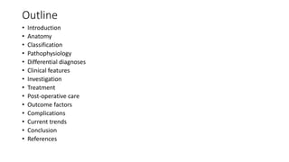 Outline
• Introduction
• Anatomy
• Classification
• Pathophysiology
• Differential diagnoses
• Clinical features
• Investigation
• Treatment
• Post-operative care
• Outcome factors
• Complications
• Current trends
• Conclusion
• References
 