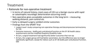 Treatment
• Rationale for non-operative treatment
• In terms of natural history, most cases of LSS run a benign course with rapid
or catastrophic neurologic deterioration occurring rarely
• Non-operative gives acceptable outcomes in the long term – measuring
walking distance, pain control etc
• Early vs delayed surgery yielded similar outcomes
• Findings from the SPORT Trial
• Largest Level I study comparing non-operative therapy and decompressive laminectomy
for LSS
• Outcome measures - bodily pain and physical function on the SF-36 health status
questionnaire and the modified Oswestry Disability Index
• At 2yrs, surgical treatment had significantly better outcomes that non-op
• At 5yrs, the surgery group still had better parameters, but the difference was no longer
statistically significant, except for indices such as SF-36 bodily pain and physical function,
ODI
 