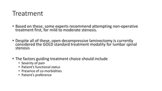 Treatment
• Based on these, some experts recommend attempting non-operative
treatment first, for mild to moderate stenosis.
• Despite all of these, open decompressive laminectomy is currently
considered the GOLD standard treatment modality for lumbar spinal
stenosis
• The factors guiding treatment choice should include
• Severity of pain
• Patient’s functional status
• Presence of co-morbidities
• Patient’s preference
 