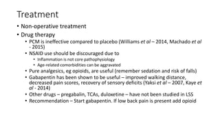 Treatment
• Non-operative treatment
• Drug therapy
• PCM is ineffective compared to placebo (Williams et al – 2014, Machado et al
- 2015)
• NSAID use should be discouraged due to
• Inflammation is not core pathophysiology
• Age-related comorbidities can be aggravated
• Pure analgesics, eg opioids, are useful (remember sedation and risk of falls)
• Gabapentin has been shown to be useful – improved walking distance,
decreased pain scores, recovery of sensory deficits (Yaksi et al – 2007, Kaye et
al - 2014)
• Other drugs – pregabalin, TCAs, duloxetine – have not been studied in LSS
• Recommendation – Start gabapentin. If low back pain is present add opioid
 