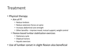 Treatment
• Physical therapy
• Aim of PT
• Reduce lordosis
• Reduce extension forces on spine
• Increase abdominal core strength
• Other benefits – improve mood, mutual support, weight control
• Flexion-based lumbar stabilization exercises
• Stationary cycle
• Elliptical trainers
• Aquatic exercises
• Use of lumbar corset in slight flexion also beneficial
 