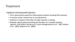 Treatment
• Epidural corticosteroid injection
• This is presumed to quell the inflammatory reaction resulting from stenosis
• It may be caudal, interlaminar or transforaminal
• Evidence in support of benefits of single injection is lacking,
• Multiple reports abound extolling the benefits of a multiple injection
regimen, with effects lasting up to 2 years (Hoogmartens et al – 1987, Botwin
et al – 2002, Delport et al – 2004)
 
