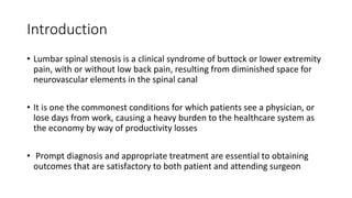 Introduction
• Lumbar spinal stenosis is a clinical syndrome of buttock or lower extremity
pain, with or without low back pain, resulting from diminished space for
neurovascular elements in the spinal canal
• It is one the commonest conditions for which patients see a physician, or
lose days from work, causing a heavy burden to the healthcare system as
the economy by way of productivity losses
• Prompt diagnosis and appropriate treatment are essential to obtaining
outcomes that are satisfactory to both patient and attending surgeon
 