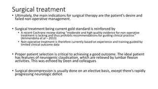 Surgical treatment
• Ultimately, the main indications for surgical therapy are the patient’s desire and
failed non-operative management.
• Surgical treatment being current gold standard is reinforced by
• A recent Cochrane review stating “moderate and high quality evidence for non-operative
treatment is lacking and thus prohibits recommendations for guiding clinical practice.”
(Ammendolia et al – 2013)
• Non-operative treatment is therefore currently based on experience and training guided by
limited clinical outcome data
• Proper patient selection is critical to achieving a good outcome. The ideal patient
has features of neurogenic claudication, which are relieved by lumbar flexion
activities. This was echoed by Deen and colleagues
• Surgical decompression is usually done on an elective basis, except there’s rapidly
progressing neurologic deficit
 