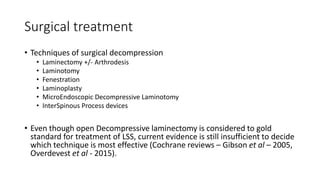 Surgical treatment
• Techniques of surgical decompression
• Laminectomy +/- Arthrodesis
• Laminotomy
• Fenestration
• Laminoplasty
• MicroEndoscopic Decompressive Laminotomy
• InterSpinous Process devices
• Even though open Decompressive laminectomy is considered to gold
standard for treatment of LSS, current evidence is still insufficient to decide
which technique is most effective (Cochrane reviews – Gibson et al – 2005,
Overdevest et al - 2015).
 
