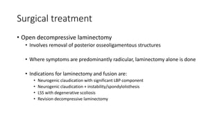 Surgical treatment
• Open decompressive laminectomy
• Involves removal of posterior osseoligamentous structures
• Where symptoms are predominantly radicular, laminectomy alone is done
• Indications for laminectomy and fusion are:
• Neurogenic claudication with significant LBP component
• Neurogenic claudication + instability/spondylolisthesis
• LSS with degenerative scoliosis
• Revision decompressive laminectomy
 