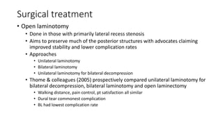 Surgical treatment
• Open laminotomy
• Done in those with primarily lateral recess stenosis
• Aims to preserve much of the posterior structures with advocates claiming
improved stability and lower complication rates
• Approaches
• Unilateral laminotomy
• Bilateral laminotomy
• Unilateral laminotomy for bilateral decompression
• Thome & colleagues (2005) prospectively compared unilateral laminotomy for
bilateral decompression, bilateral laminotomy and open laminectomy
• Walking distance, pain control, pt satisfaction all similar
• Dural tear commonest complication
• BL had lowest complication rate
 