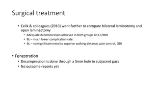 Surgical treatment
• Celik & colleagues (2010) went further to compare bilateral laminotomy and
open laminectomy
• Adequate decompression achieved in both groups on CT/MRI
• BL – much lower complication rate
• BL – nonsignificant trend to superior walking distance, pain control, ODI
• Fenestration
• Decompression is done through a 5mm hole in subjacent pars
• No outcome reports yet
 