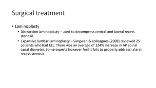 Surgical treatment
• Laminoplasty
• Distraction laminoplasty – used to decompress central and lateral recess
stenosis
• Expansive lumbar laminoplasty – Sangwan & colleagues (2008) reviewed 25
patients who had ELL. There was an average of 124% increase in AP spinal
canal diameter. Some experts however feel it fails to properly address lateral
recess stenosis
 