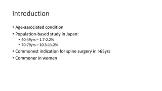 Introduction
• Age-associated condition
• Population-based study in Japan:
• 40-49yrs – 1.7-2.2%
• 70-79yrs – 10.3-11.2%
• Commonest indication for spine surgery in >65yrs
• Commoner in women
 