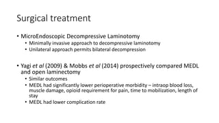 Surgical treatment
• MicroEndoscopic Decompressive Laminotomy
• Minimally invasive approach to decompressive laminotomy
• Unilateral approach permits bilateral decompression
• Yagi et al (2009) & Mobbs et al (2014) prospectively compared MEDL
and open laminectomy
• Similar outcomes
• MEDL had significantly lower perioperative morbidity – intraop blood loss,
muscle damage, opioid requirement for pain, time to mobilization, length of
stay
• MEDL had lower complication rate
 