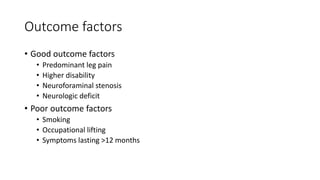 Outcome factors
• Good outcome factors
• Predominant leg pain
• Higher disability
• Neuroforaminal stenosis
• Neurologic deficit
• Poor outcome factors
• Smoking
• Occupational lifting
• Symptoms lasting >12 months
 
