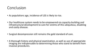 Conclusion
• As populations age, incidence of LSS is likely to rise.
• Our healthcare system needs to be empowered via capacity-building and
infrastructural development to care for victims of this ubiquitous, disabling
and costly disease.
• Surgical decompression still remains the gold standard of care.
• A thorough history and physical examination, as well as use of appropriate
imaging are indispensable to determining those who stand to benefit from
invasive procedures.
 