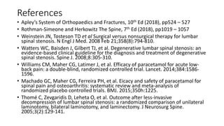References
• Apley’s System of Orthopaedics and Fractures, 10th Ed (2018), pp524 – 527
• Rothman-Simeone and Herkowitz The Spine, 7th Ed (2018), pp1019 – 1057
• Weinstein JN, Tosteson TD et al Surgical versus nonsurgical therapy for lumbar
spinal stenosis. N Engl J Med. 2008 Feb 21;358(8):794-810.
• Watters WC, Baisden J, Gilbert TJ, et al. Degenerative lumbar spinal stenosis: an
evidence-based clinical guideline for the diagnosis and treatment of degenerative
spinal stenosis. Spine J. 2008;8:305-310.
• Williams CM, Maher CG, Latimer J, et al. Efficacy of paracetamol for acute low-
back pain: a double-blind, randomized controlled trial. Lancet. 2014;384:1586-
1596.
• Machado GC, Maher CG, Ferreira PH, et al. Eicacy and safety of paracetamol for
spinal pain and osteoarthritis: systematic review and meta-analysis of
randomized placebo controlled trials. BMJ. 2015;350h:1225.
• Thomé C, Zevgaridis D, Leheta O, et al. Outcome after less-invasive
decompression of lumbar spinal stenosis: a randomized comparison of unilateral
laminotomy, bilateral laminotomy, and laminectomy. J Neurosurg Spine.
2005;3(2):129-141.
 