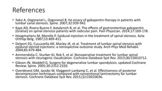 References
• Yaksi A, Ozgonenel L, Ozgonenel B. he eicacy of gabapentin therapy in patients with
lumbar canal stenosis. Spine. 2007;32:939-942.
• Kaye AD, Rivera Bueno F, Katalenich B, et al. The effects of gastroretentive gabapentin
(Gralise) on spinal stenosis patients with radicular pain. Pain Physician. 2014;17:169-178.
• Hoogmartens M, Morelle P. Epidural injection in the treatment of spinal stenosis. Acta
Orthop Belg. 1987;53:409-411.
• Delport EG, Cucuzzella AR, Marley JK, et al. Treatment of lumbar spinal stenosis with
epidural steroid injections: a retrospective outcome study. Arch Phys Med Rehabil.
2004;85:479-484.
• Ammendolia C, Sturber KJ, Rok E, et al. Nonoperative treatment for lumbar spinal
stenosis with neurogenic claudication. Cochrane Database Syst Rev. 2013;(8):CD010712.
• Gibson JN, Waddell G. Surgery for degenerative lumbar spondylosis: updated Cochrane
Review. Spine. 2005;30:2312-2320.
• Overdevest GM, Jacobs W, Vleggeert-Lankamp C, et al. Effectiveness of posterior
decompression techniques compared with conventional laminectomy for lumbar
stenosis. Cochrane Database Syst Rev. 2015;(3):CD010036.
 