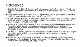 References
• Celik SE, Celik S, Göksu K, Kara A, Ince I. Microdecompressive laminotomy with a 5-year
follow-up period for severe lumbar spinal stenosis. J Spinal Disord Tech. 2010;23(4):229-
235.
• Sangwan SS, Kundu ZS, Walecha P, et al. Degenerative lumbar spinal stenosis—results of
expansive laminoplasty. Int Orthop. 2008;32(6):805-808
• Yagi M, Okada E, Ninomiya K, Kihara M. Postoperative outcome after modified unilateral-
approach microendoscopic midline decompression for degenerative spinal stenosis. J
Neurosurg Spine. 2009;10(4):293-299.
• Mobbs RJ, Li J, Sivabalan P, Raley D, Rao PJ. Outcomes after decompressive laminectomy
for lumbar spinal stenosis: comparison between minimally invasive unilateral
laminectomy for bilateral decompression and open laminectomy. J Neurosurg Spine.
2014;21(2):179-186
• Wu AM, Zhou Y, Li QL, et al. Interspinous spacer versus traditional decompressive surgery
for lumbar spinal stenosis: a systematic review and meta-analysis. PLoS One.
2014;9(5):e97142.
• Hong P, Liu Y, Li H. Comparison of the eicacy and safety between interspinous process
distraction device and open decompression surgery in treating lumbar spinal stenosis: a
meta-analysis. J Invest Surg. 2015;28(1):40-49.
 