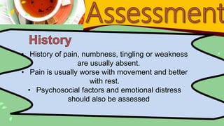 • History of pain, numbness, tingling or weakness
are usually absent.
• Pain is usually worse with movement and better
with rest.
• Psychosocial factors and emotional distress
should also be assessed
 