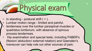 • In standing - postural shift ( + ).
• Lumbar motion range - limited and painful.
• tenderness over the lumbar paraspinal muscles or
quadratus lumborum, with absence of spinous
process tenderness.
• Hip examination and special tests, including FABER’s
(flexion/ abduction/ external rotation) and Gaenslen’s
maneuver can help rule out other sources of pain.
 