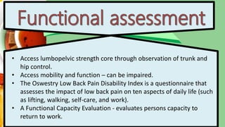 • Access lumbopelvic strength core through observation of trunk and
hip control.
• Access mobility and function – can be impaired.
• The Oswestry Low Back Pain Disability Index is a questionnaire that
assesses the impact of low back pain on ten aspects of daily life (such
as lifting, walking, self-care, and work).
• A Functional Capacity Evaluation - evaluates persons capacity to
return to work.
 