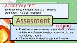 Laboratory test :
Erythrocyte sedimentation rate & C – reactive
protein test. Rule out infections.
Imaging :
• Plain lumbar x-rays are recommended in patients
with history of osteoporosis, chronic steroid use,
low velocity trauma
• CT scan done for detail analysis of fracture.
 