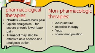 pharmacological
therapies:
Non-pharmacologic
therapies:
• NSAIDs – lowers back pain.
• Opioid analgesics – for
severe chronic lower back
pain.
• Tramadol may also be
effective as a second-line
analgesic option.
• Acupuncture
• exercise therapy
• Yoga
• spinal manipulation
 
