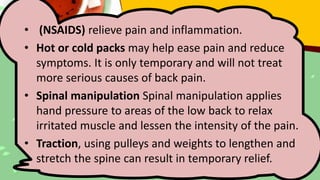 • (NSAIDS) relieve pain and inflammation.
• Hot or cold packs may help ease pain and reduce
symptoms. It is only temporary and will not treat
more serious causes of back pain.
• Spinal manipulation Spinal manipulation applies
hand pressure to areas of the low back to relax
irritated muscle and lessen the intensity of the pain.
• Traction, using pulleys and weights to lengthen and
stretch the spine can result in temporary relief.
 