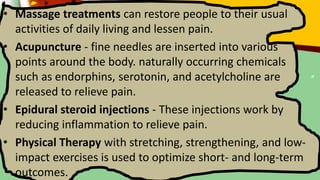 • Massage treatments can restore people to their usual
activities of daily living and lessen pain.
• Acupuncture - fine needles are inserted into various
points around the body. naturally occurring chemicals
such as endorphins, serotonin, and acetylcholine are
released to relieve pain.
• Epidural steroid injections - These injections work by
reducing inflammation to relieve pain.
• Physical Therapy with stretching, strengthening, and low-
impact exercises is used to optimize short- and long-term
outcomes.
 