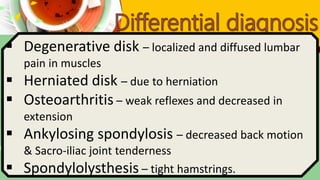  Degenerative disk – localized and diffused lumbar
pain in muscles
 Herniated disk – due to herniation
 Osteoarthritis – weak reflexes and decreased in
extension
 Ankylosing spondylosis – decreased back motion
& Sacro-iliac joint tenderness
 Spondylolysthesis – tight hamstrings.
 