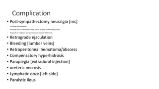 Complication
• Post-sympathectomy neuralgia [mc]
- 5-20 days post operation
- Annoying ache in anterolateral thigh, worse at night, unaffected by activity
- Responds to analgesics and spontaneously resolved 8-12 weeks
• Retrograde ejaculation
• Bleeding [lumber veins]
• Retroperitoneal hematoma/abscess
• Compensatory hyperhidrosis
• Paraplegia [extradural injection]
• ureteric necrosis
• Lymphatic ooze [left side]
• Paralytic ileus
 