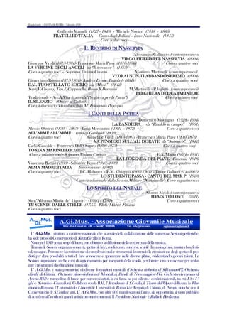 (LumbeLumbe - CANTI della PATRIA - 7 dicembre 2013)

Goffredo Mameli (1827 - 1849) - Michele Novaro (1818 - 1885)
FRATELLI D’ITALIA Canto degli Italiani – Inno Nazionale (1847)

Coro a due voci

IL RICORDO DI NASSERYIA
Alessandro Galluccio (contemporaneo)
VIRGO FIDELIS PER NASSERYIA (2004)

Giuseppe Verdi (1813-1901)- Francesco Maria Piave (1810-1876)
Coro a quattro voci
LA VERGINE DEGLI ANGELI da “Il trovatore” (1853)
Coro a quattro voci - Soprano Viviana Cuozzo
Massimo Martinelli (contemporaneo)
VEDRAI NON TI ABBANDONEREMO (2004)
Gioacchino Rossini(1813-1901)- Andrea Leone Tottola (+1831)
Coro a quattro voci
DAL TUO STELLATO SOGLIO da “Mosè” (1842)
Sopr.V.Cuozzo, Ten.E.Capparella, Basso R.Bernardi
M.Martinelli - P.Ingletti (contemporanei)
PREGHIERA DEL CARABINIERE
Tradizionale - Arr.A.Vita (tratto da“Preghiera per la Patria”)
Coro a quattro voci
IL SILENZIO (Onore ai Caduti)

Coro a due voci - Tromba solista M° Francesco Procopio

I CANTI DELLA PATRIA
Domenico Modugno (1928 - 1994)
LA BANDIERA da “Rinaldo in campo” (1961)

Alessio Olivieri (1830 - 1867) - Luigi Mercantini ( 1821 - 1872)
Coro a quattro voci
ALL’ARMI! ALL’ARMI! Inno di Garibaldi (1859)
Coro a quattro voci
Giuseppe Verdi (1813-1901) - Francesco Maria Piave (1810-1876)
VA PENSIERO SULL’ALI DORATE da “Nabucco” (1842)
Carlo Castoldi - Francesco Dall’Ongaro (1808-1873)
Coro a quattro voci
TONINA MARINELLO (1862)
Coro a quattro voci - Soprano Viviana Cuozzo
E.A. Mario (1884 - 1961)
LA LEGGENDA DEL PIAVE Canzone (1918)
Vincenzo Borgia (1933) - Salvatore Fenu (1940 -2009)
Coro a quattro voci
ALMA MADRE ITALIA
Inno solenne (2002)
Coro a quattro voci
J.C. Habanez – E.M. Chiappo (1892-1961) – Ettore Gallo (1914–2001)
LO STUDENTE PASSA - CANTO DEL MAK P (1929)

Canto tradizionale della Scuola Militare “Nunziatella”- Coro a quattro voci

LO SPIRITO DEL NATALE
Sant’Alfonso Maria de’ Liguori (1696 - 1787)
TU SCENDI DALLE STELLE (1755) Elab. Marco Frisina

Alberto Meoli (contemporaneo)
HYMN TO LOVE (2011)

Coro a quattro voci

Coro a quattro voci

A.Gi.Mus. - Associazione Giovanile Musicale
Via dei Greci n. 18 – 00187 ROMA

Tel. 06/32111001

agimus@agimus.it

L’ A.Gi.Mus. , struttura a carattere nazionale che si avvale della collaborazione delle numerose Sezioni periferiche,
ha sede presso il Conservatorio di SantaCecilia in Roma.
Nasce nel 1949 senza scopi di lucro, con obiettivo la diffusione della conoscenza della musica.
Tramite le Sezioni organizza concerti, spettacoli lirici, conferenze, concorsi, scuole di musica, corsi, master class, festival, rassegne. Promuove la costituzione di complessi corali e strumentali favorendo la circuitazione degli spettacoli prodotti per dare possibilità a tutti di farsi conoscere e apprezzare nelle diverse platee, evidenziando giovani talenti. Le
Sezioni organizzano anche corsi di aggiornamento per insegnanti della scuola, per fornire loro conoscenze per realizzare i programmi di educazione musicale.
L’ A.Gi.Mus. è stata promotrice di diverse formazioni musicali (Orchestra sinfonica di S.Romano-PI, Orchestra

d’archi di Catania, Orchestra ritmo-sinfonica di Moncalieri, Banda di Torremaggiore-FG, Orchestra da camera di
Artena-RM) e trampolino di lancio per numerosi artisti, la cui fama ha poi valicato i confini nazionali, tra cui Uto Ughi e Severino Gazzelloni. Collabora con la RAI, l’Accademia di S.Cecilia, il Teatro dell’Opera di Roma, la Filarmonica Romana, l’Università dei Concerti, le Università di Roma-Tor Vergata, di Catania, di Perugia nonché con il
Conservatorio di S.Cecilia e altri. L’ A.Gi.Mus., con oltre 600 manifestazioni l’anno, dà opportunità al vasto pubblico
di accedere all’ascolto di grandi artisti con oneri contenuti. Il Presidente Nazionale è Raffaele Bevilacqua.

 